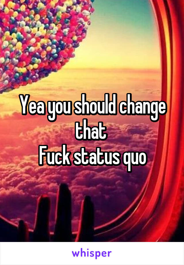 Yea you should change that 
Fuck status quo