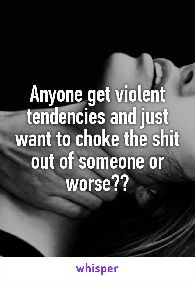 Anyone get violent tendencies and just want to choke the shit out of someone or worse??