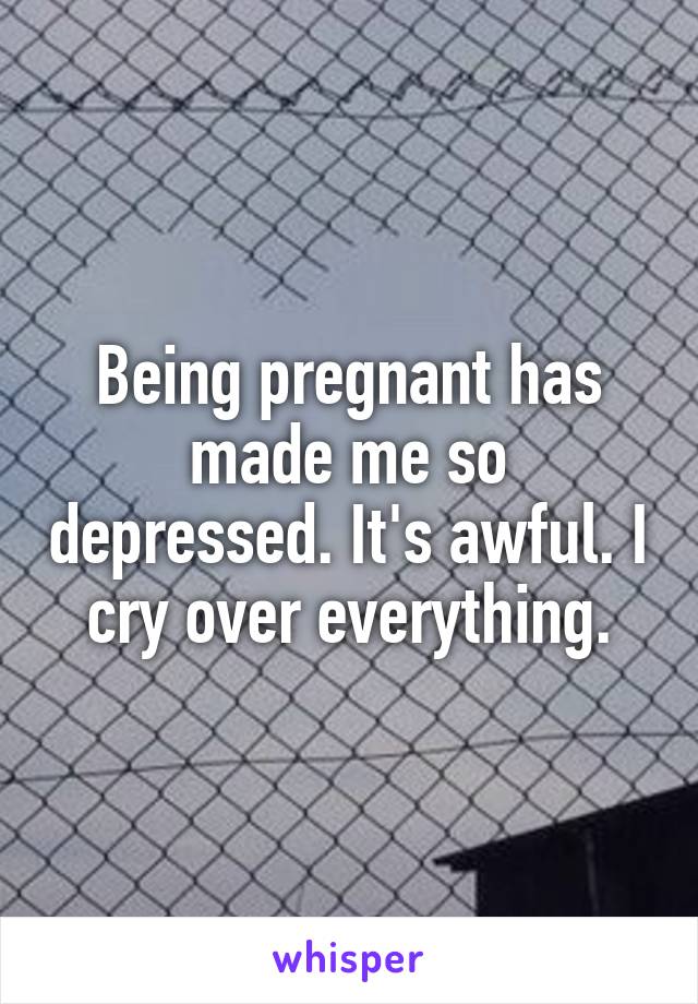 Being pregnant has made me so depressed. It's awful. I cry over everything.