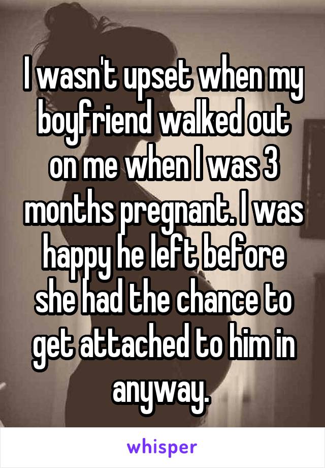I wasn't upset when my boyfriend walked out on me when I was 3 months pregnant. I was happy he left before she had the chance to get attached to him in anyway. 