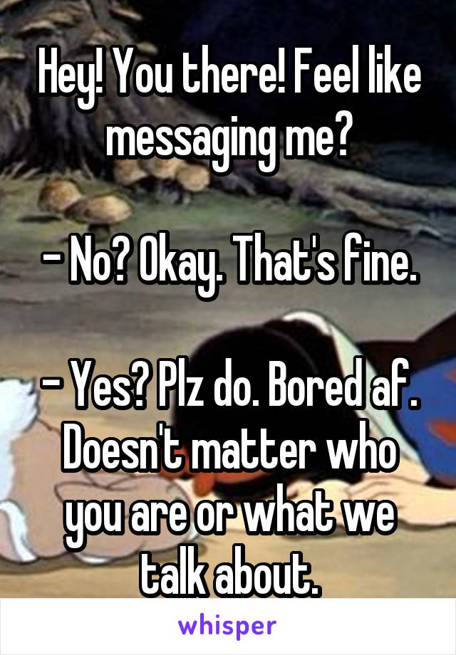 Hey! You there! Feel like messaging me?

- No? Okay. That's fine.

- Yes? Plz do. Bored af. Doesn't matter who you are or what we talk about.