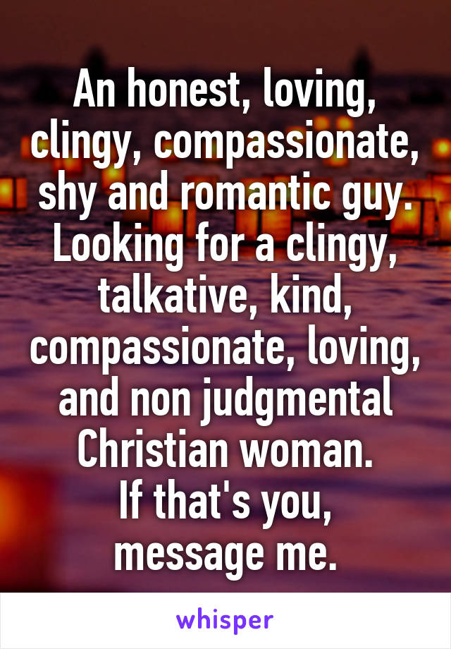 An honest, loving, clingy, compassionate, shy and romantic guy.
Looking for a clingy, talkative, kind, compassionate, loving, and non judgmental Christian woman.
If that's you, message me.