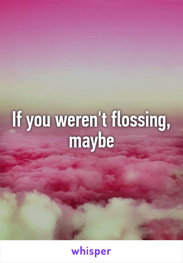 If you weren't flossing, maybe