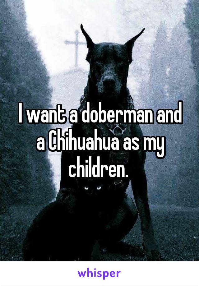 I want a doberman and a Chihuahua as my children. 