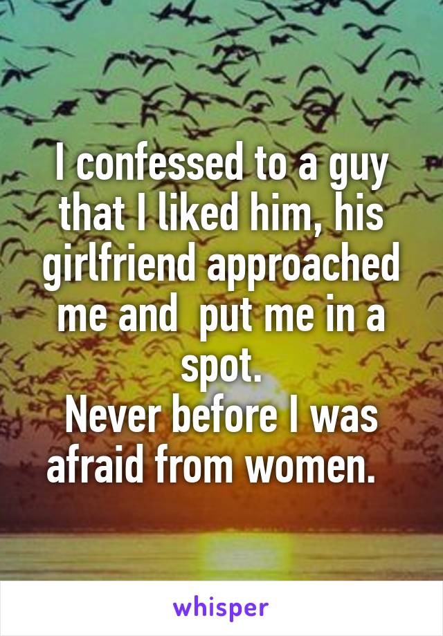 I confessed to a guy that I liked him, his girlfriend approached me and  put me in a spot.
Never before I was afraid from women.  