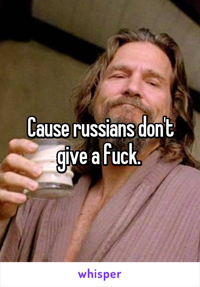 Cause russians don't give a fuck. 