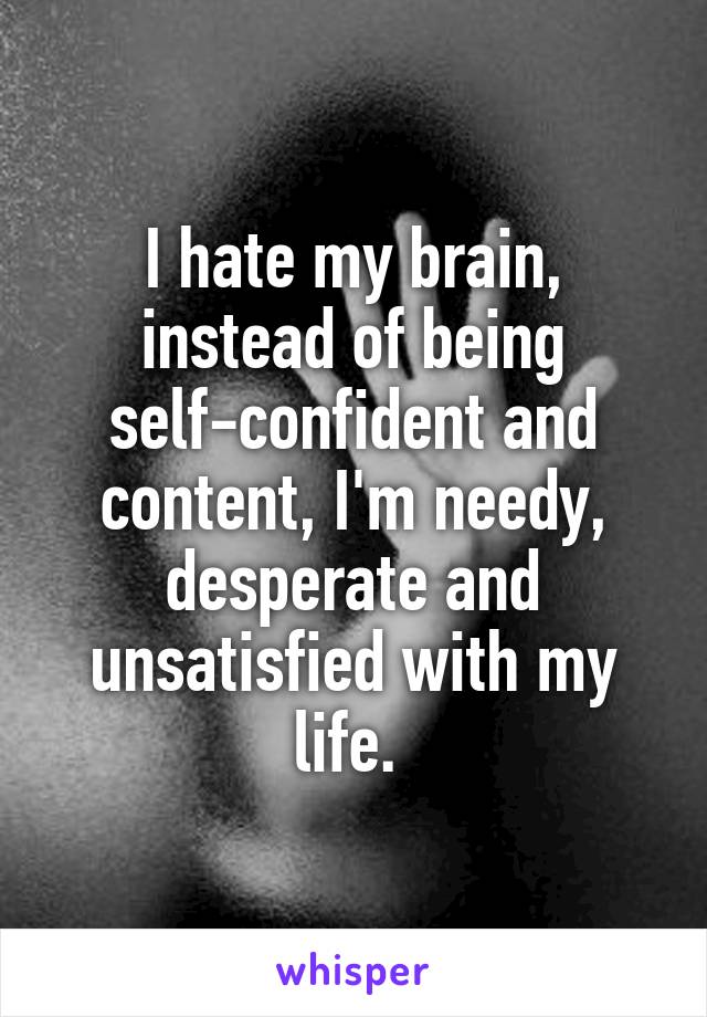 I hate my brain, instead of being self-confident and content, I'm needy, desperate and unsatisfied with my life. 