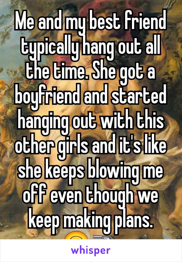 Me and my best friend typically hang out all the time. She got a boyfriend and started hanging out with this other girls and it's like she keeps blowing me off even though we keep making plans.  🙃🔫