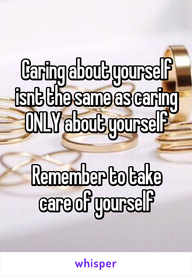 Caring about yourself isnt the same as caring ONLY about yourself

Remember to take care of yourself