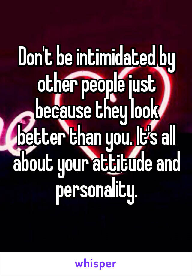 Don't be intimidated by other people just because they look better than you. It's all about your attitude and personality.
