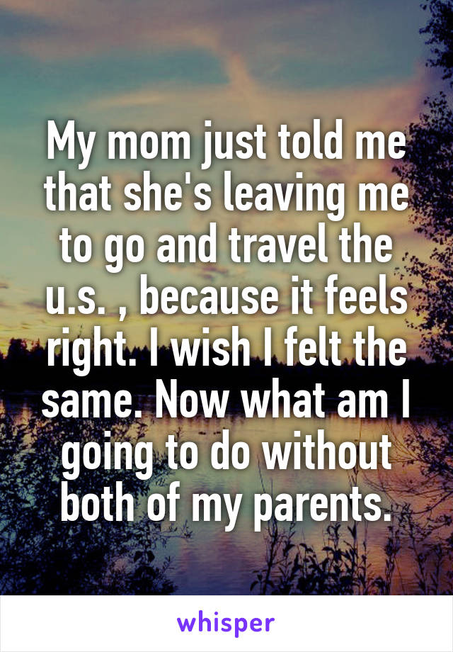 My mom just told me that she's leaving me to go and travel the u.s. , because it feels right. I wish I felt the same. Now what am I going to do without both of my parents.