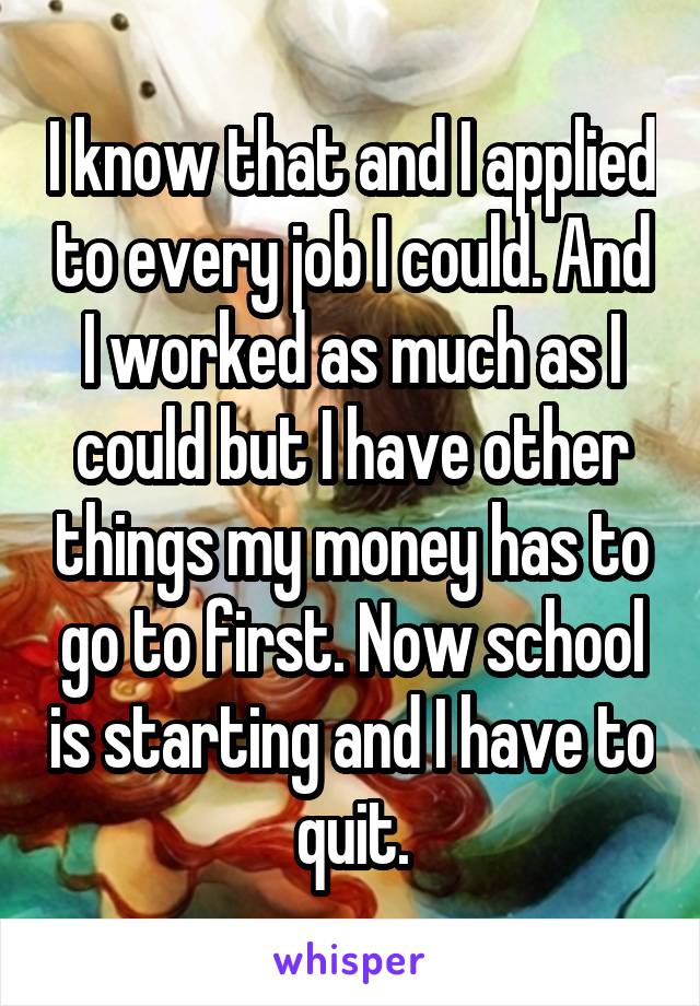 I know that and I applied to every job I could. And I worked as much as I could but I have other things my money has to go to first. Now school is starting and I have to quit.