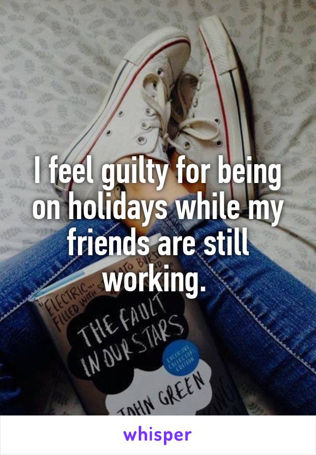 I feel guilty for being on holidays while my friends are still working. 