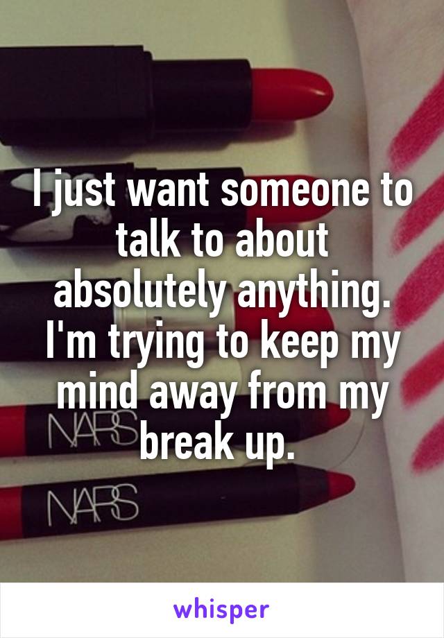 I just want someone to talk to about absolutely anything. I'm trying to keep my mind away from my break up. 