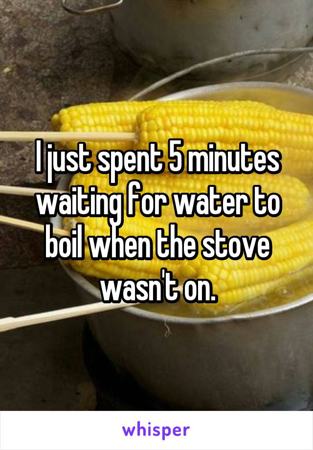 I just spent 5 minutes waiting for water to boil when the stove wasn't on.