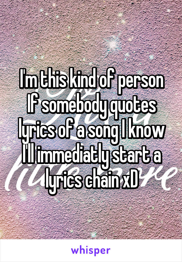 I'm this kind of person
If somebody quotes lyrics of a song I know
I'll immediatly start a lyrics chain xD