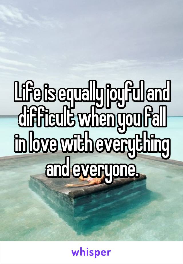 Life is equally joyful and difficult when you fall in love with everything and everyone.