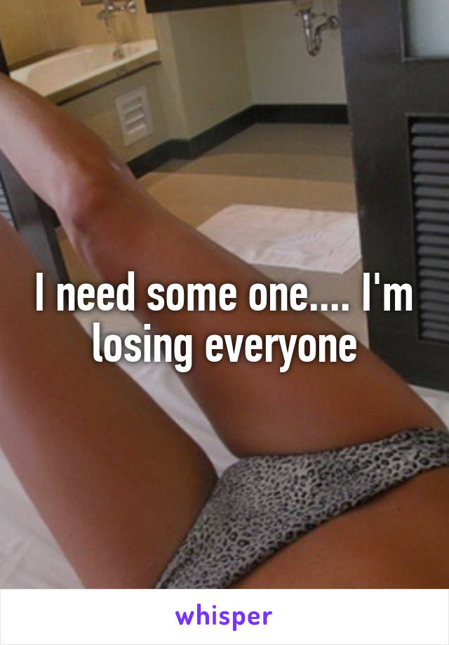 I need some one.... I'm losing everyone