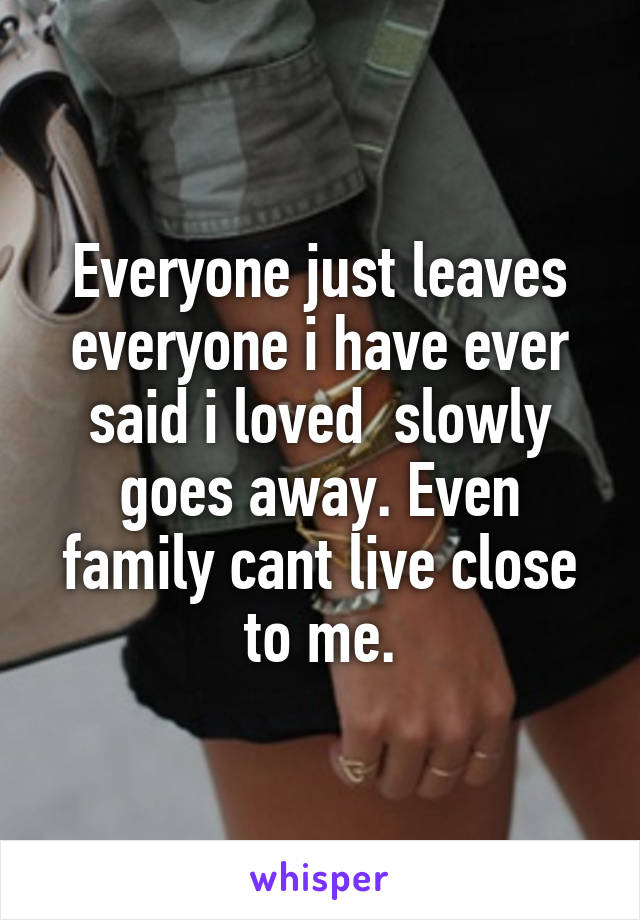 Everyone just leaves everyone i have ever said i loved  slowly goes away. Even family cant live close to me.