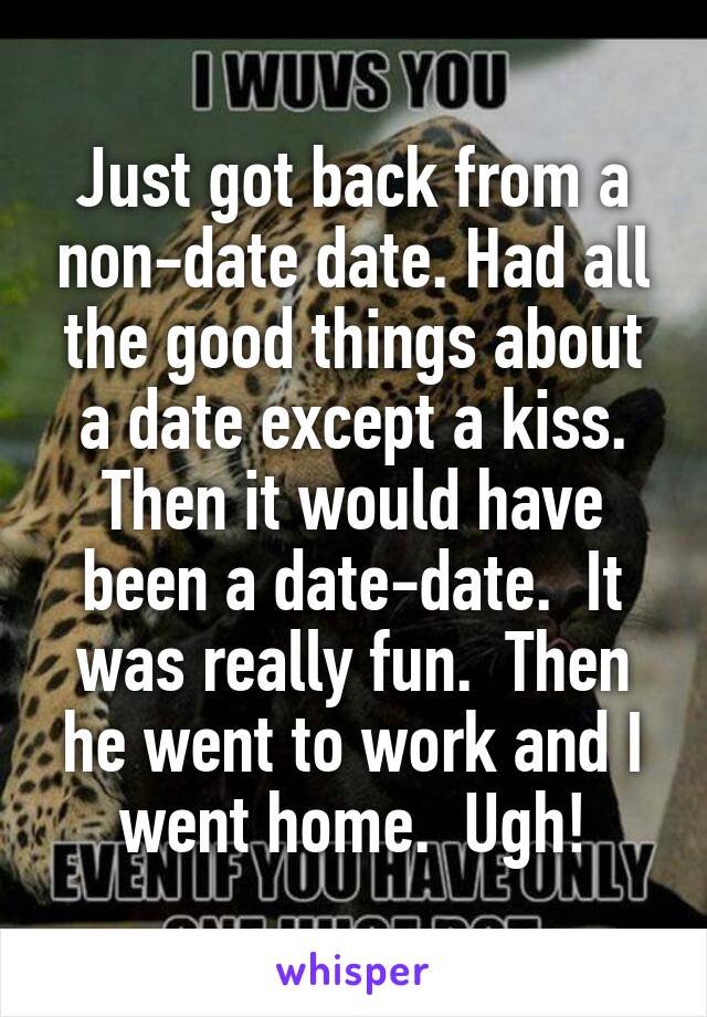 Just got back from a non-date date. Had all the good things about a date except a kiss. Then it would have been a date-date.  It was really fun.  Then he went to work and I went home.  Ugh!