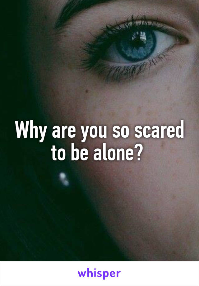 Why are you so scared to be alone? 