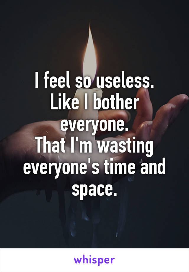 I feel so useless.
Like I bother everyone.
That I'm wasting everyone's time and space.