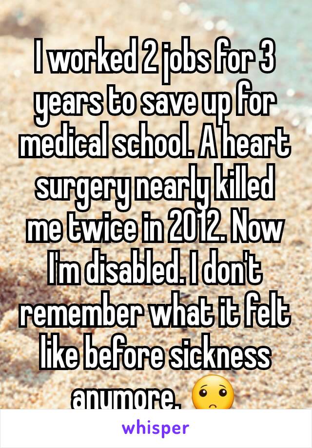 I worked 2 jobs for 3 years to save up for medical school. A heart surgery nearly killed me twice in 2012. Now I'm disabled. I don't remember what it felt like before sickness anymore. 🙁