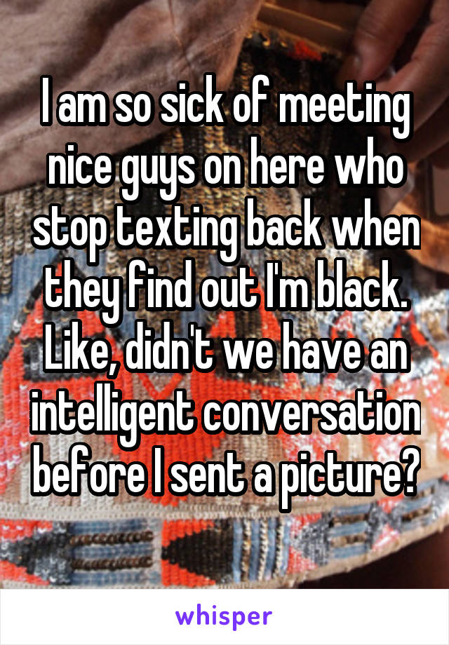 I am so sick of meeting nice guys on here who stop texting back when they find out I'm black. Like, didn't we have an intelligent conversation before I sent a picture? 