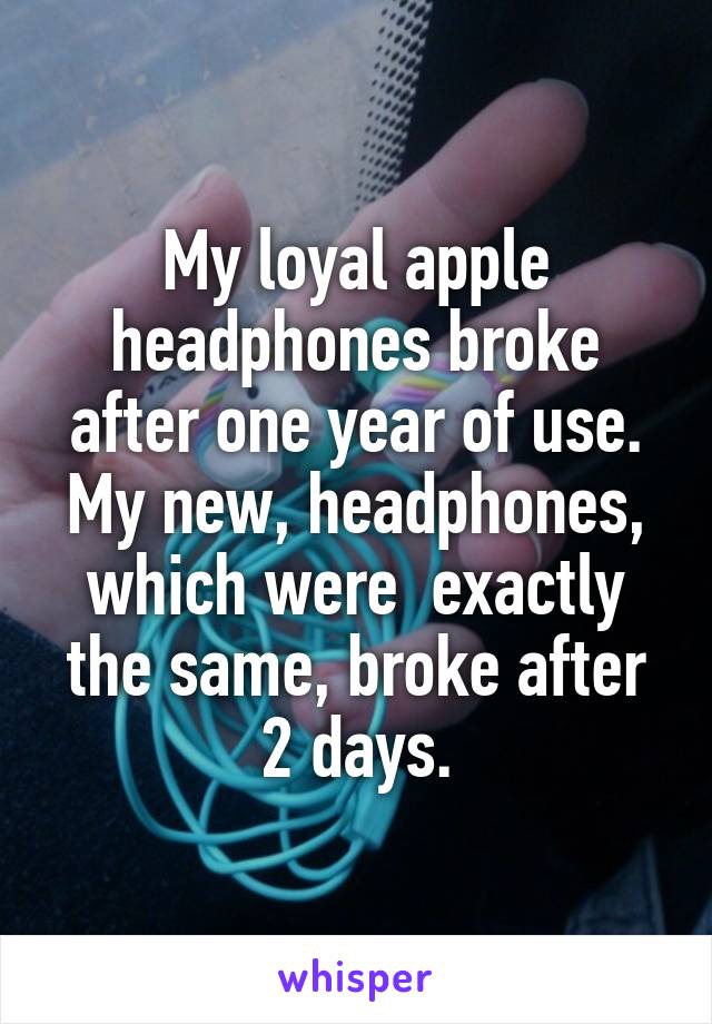 My loyal apple headphones broke after one year of use. My new, headphones, which were  exactly the same, broke after 2 days.