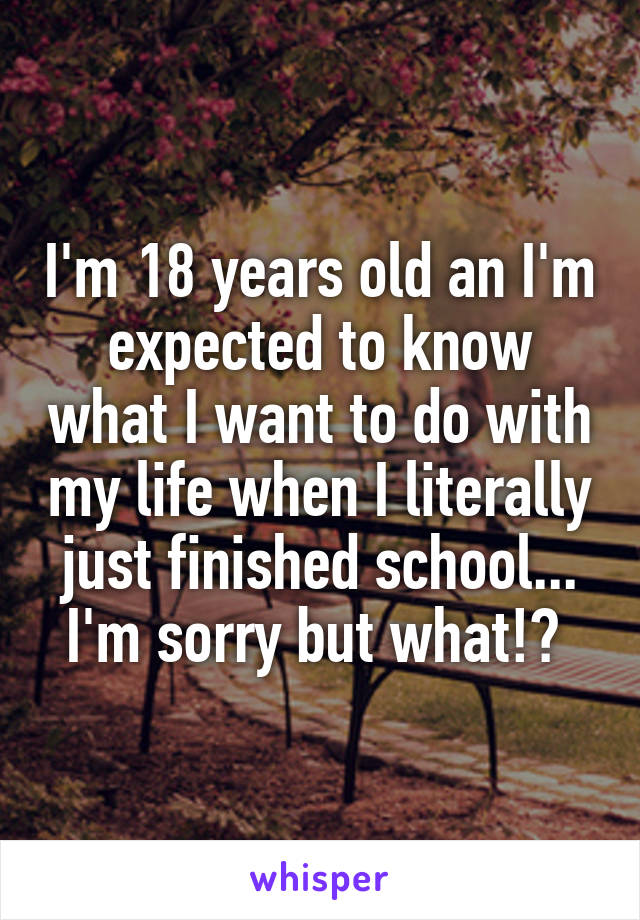 I'm 18 years old an I'm expected to know what I want to do with my life when I literally just finished school... I'm sorry but what!? 