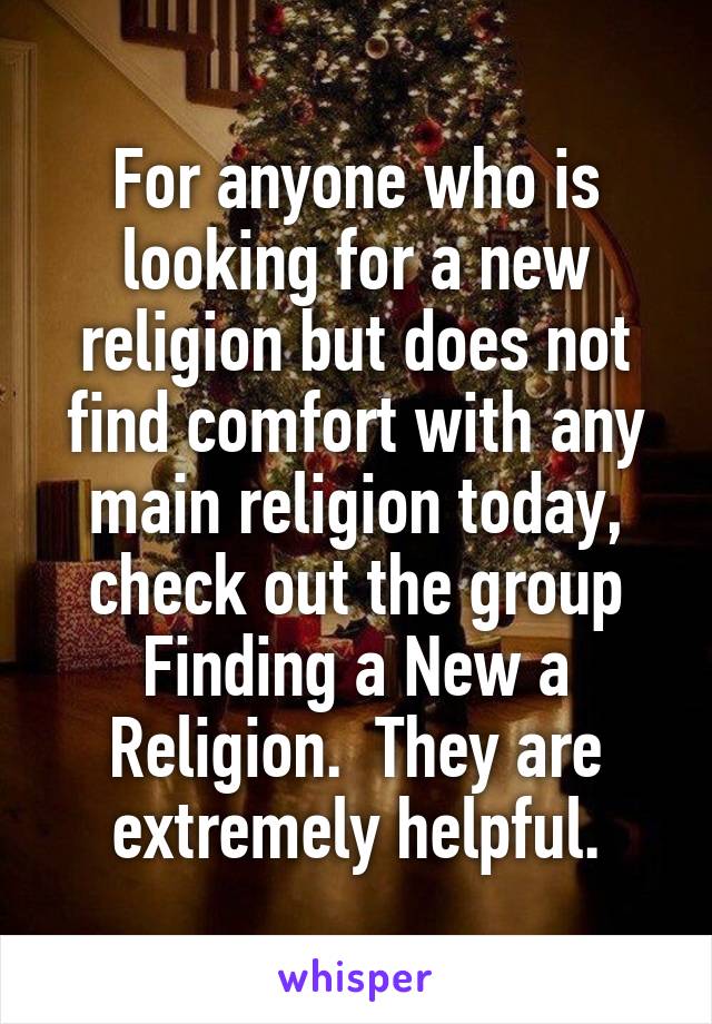 For anyone who is looking for a new religion but does not find comfort with any main religion today, check out the group Finding a New a Religion.  They are extremely helpful.