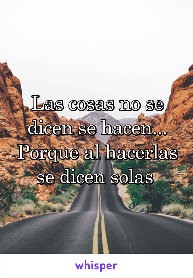 Las cosas no se dicen se hacen... Porque al hacerlas se dicen solas 