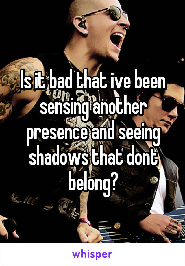 Is it bad that ive been sensing another presence and seeing shadows that dont belong?