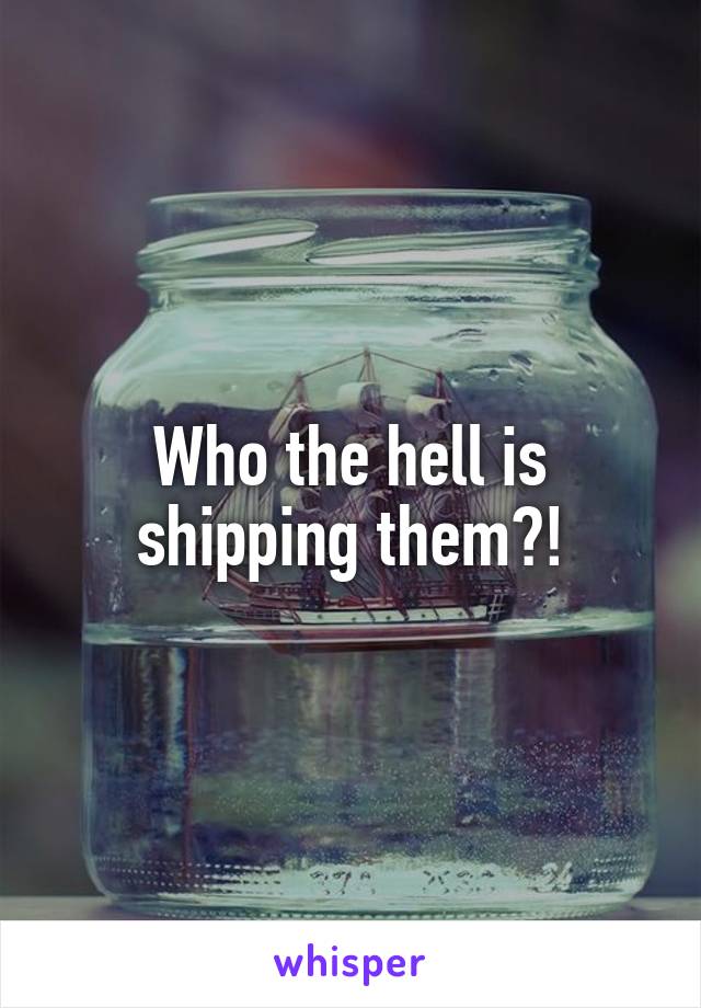 Who the hell is shipping them?!