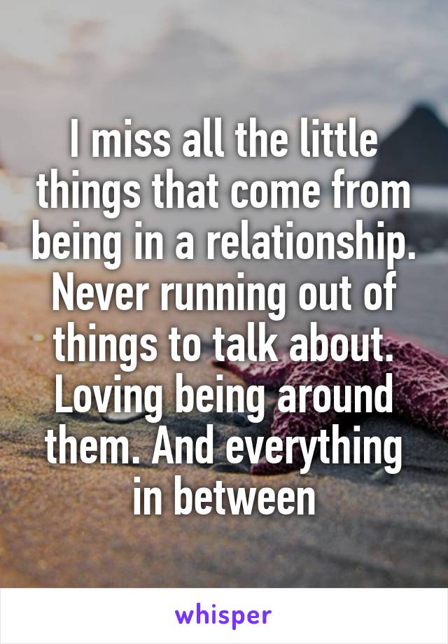 I miss all the little things that come from being in a relationship. Never running out of things to talk about. Loving being around them. And everything in between