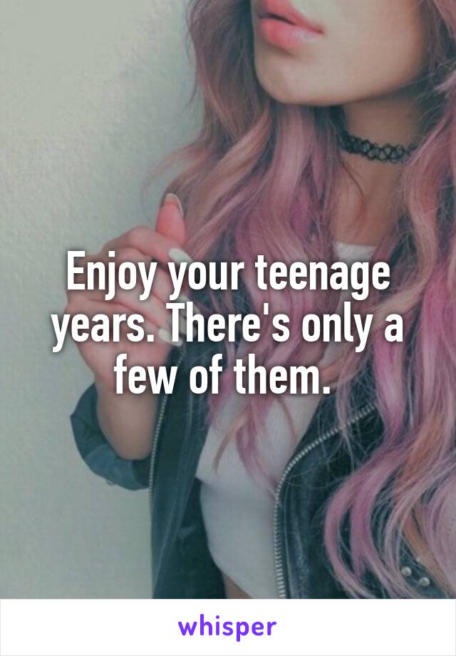 Enjoy your teenage years. There's only a few of them. 