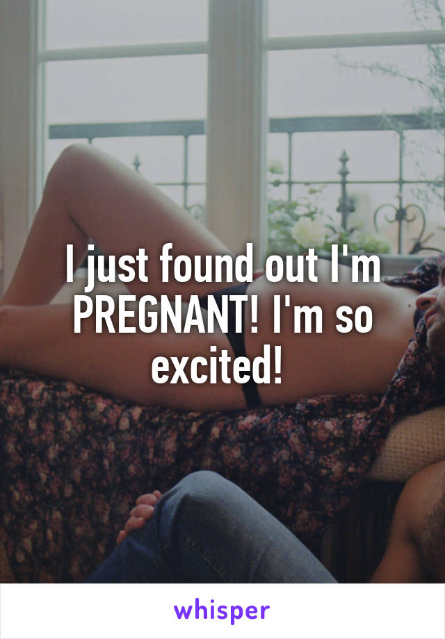 I just found out I'm PREGNANT! I'm so excited! 