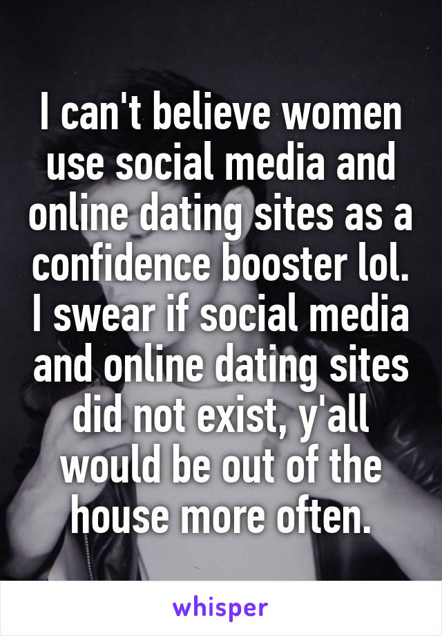 I can't believe women use social media and online dating sites as a confidence booster lol. I swear if social media and online dating sites did not exist, y'all would be out of the house more often.