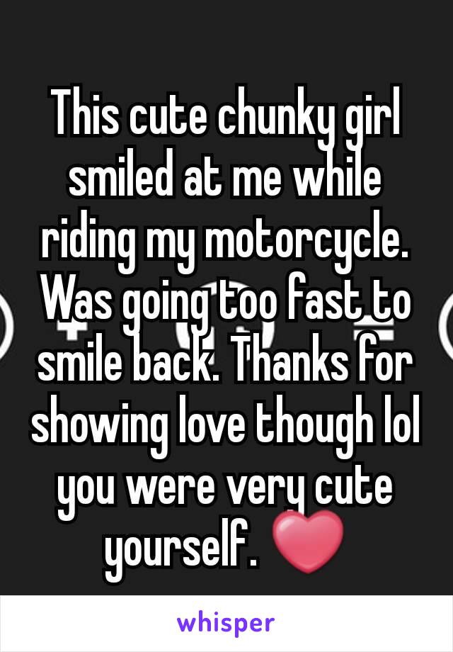 This cute chunky girl smiled at me while riding my motorcycle. Was going too fast to smile back. Thanks for showing love though lol you were very cute yourself. ❤