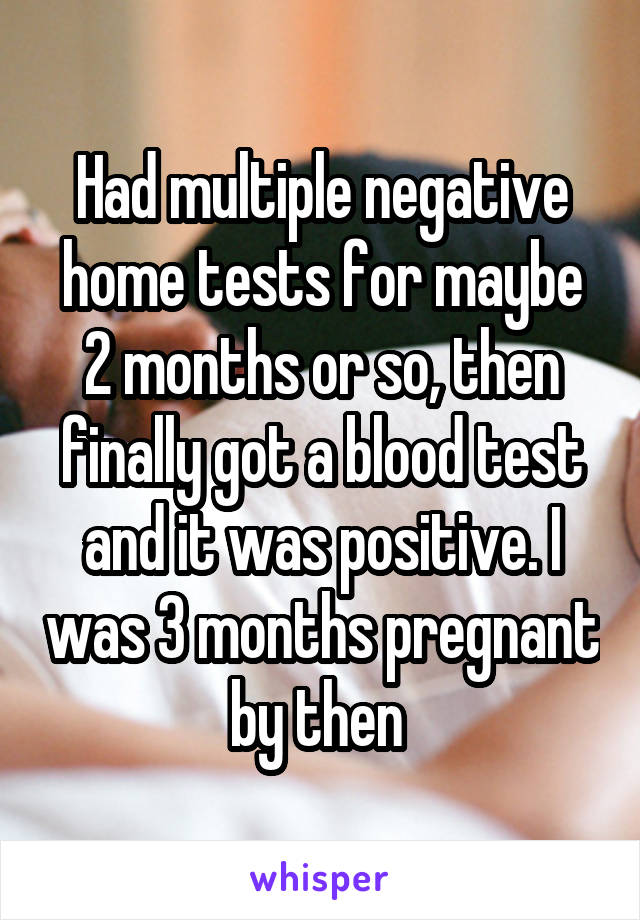 Had multiple negative home tests for maybe 2 months or so, then finally got a blood test and it was positive. I was 3 months pregnant by then 