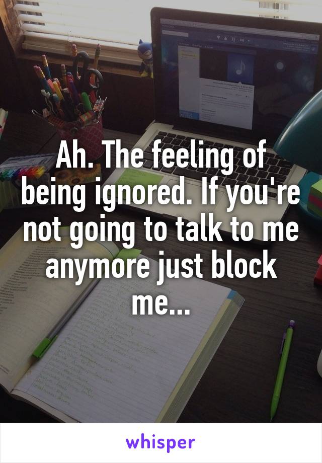 Ah. The feeling of being ignored. If you're not going to talk to me anymore just block me...