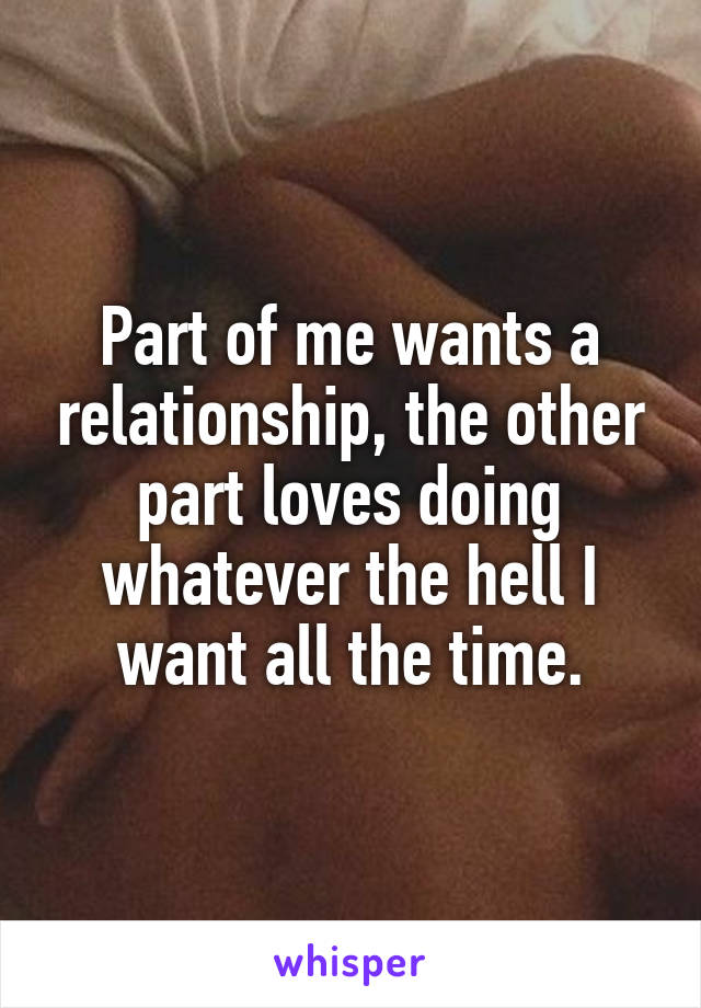 Part of me wants a relationship, the other part loves doing whatever the hell I want all the time.