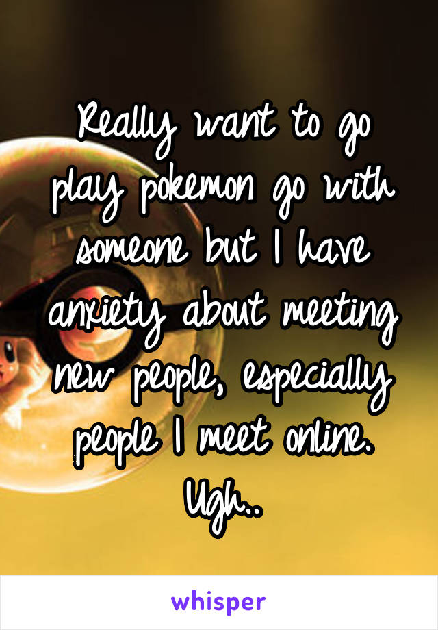 Really want to go play pokemon go with someone but I have anxiety about meeting new people, especially people I meet online. Ugh..