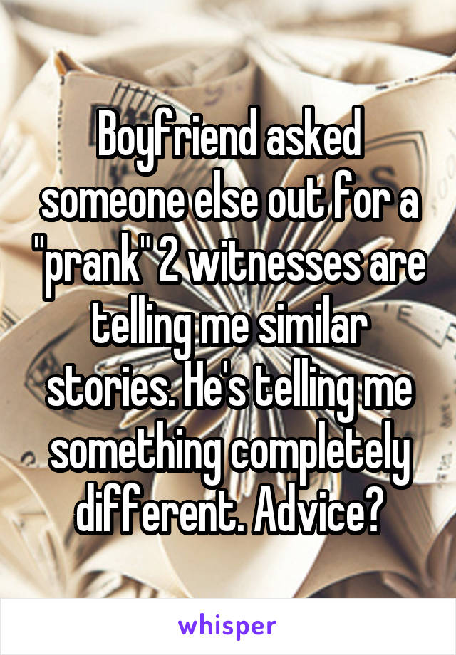 Boyfriend asked someone else out for a "prank" 2 witnesses are telling me similar stories. He's telling me something completely different. Advice?