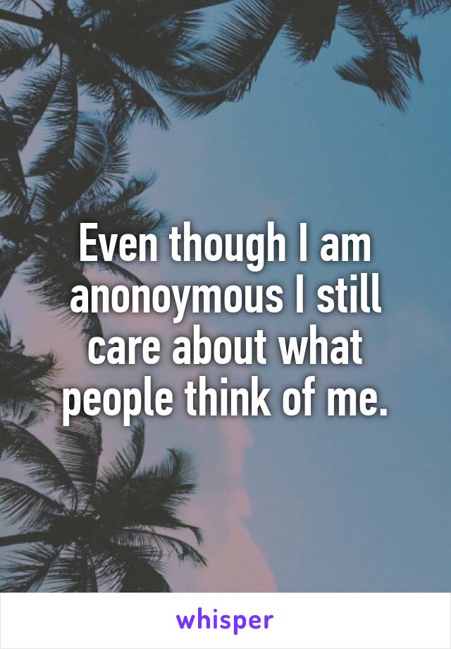 Even though I am anonoymous I still care about what people think of me.