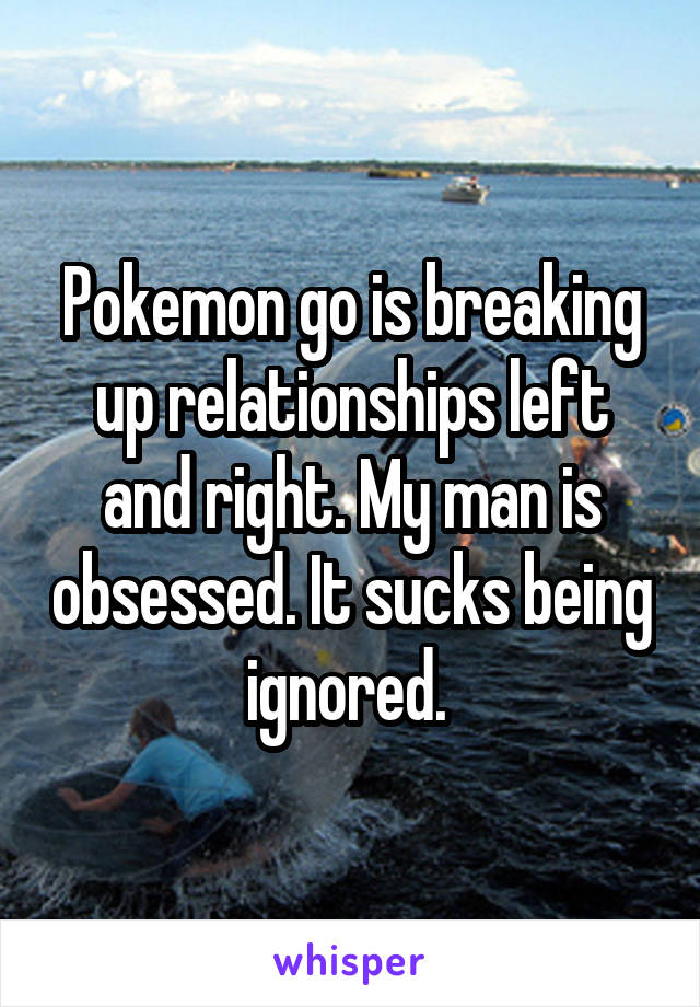 Pokemon go is breaking up relationships left and right. My man is obsessed. It sucks being ignored. 