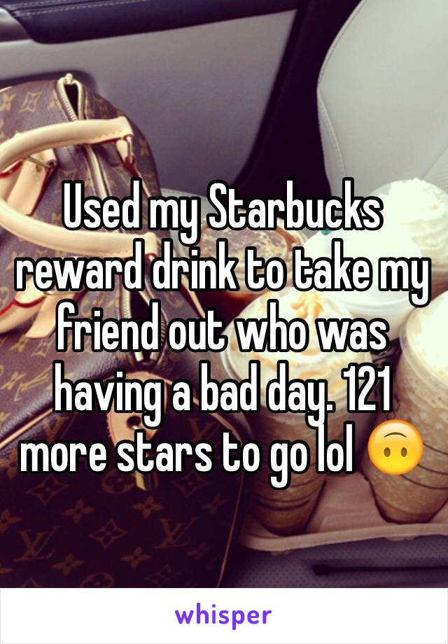 Used my Starbucks reward drink to take my friend out who was having a bad day. 121 more stars to go lol 🙃