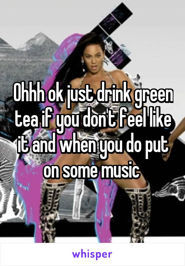 Ohhh ok just drink green tea if you don't feel like it and when you do put on some music 