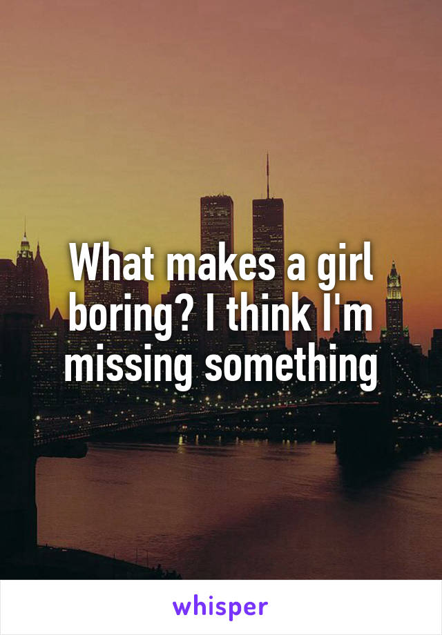 What makes a girl boring? I think I'm missing something