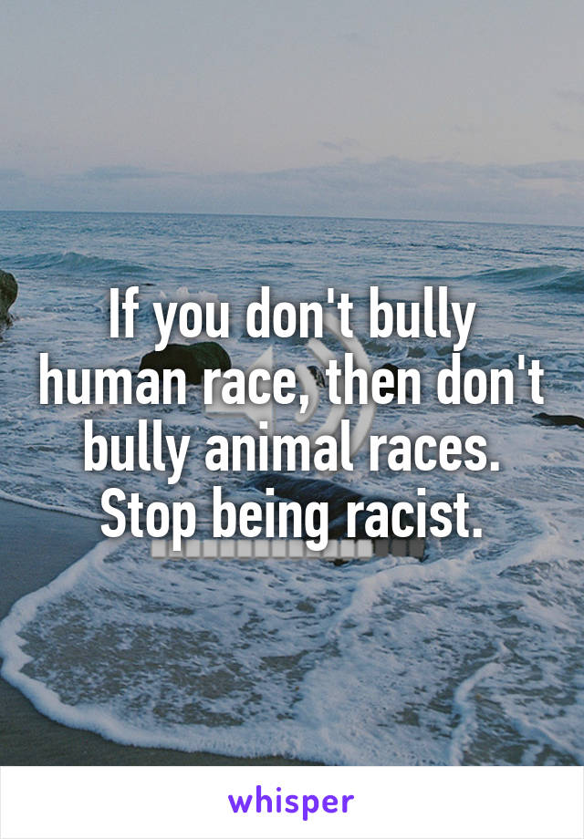 If you don't bully human race, then don't bully animal races. Stop being racist.